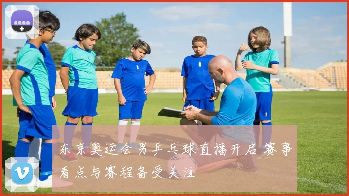 东京奥运会男乒乓球直播开启 赛事看点与赛程备受关注