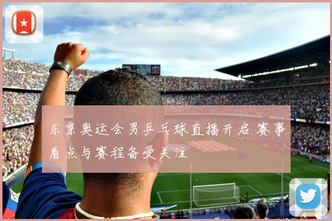 东京奥运会男乒乓球直播开启 赛事看点与赛程备受关注
