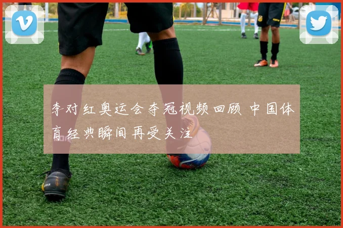 李对红奥运会夺冠视频回顾 中国体育经典瞬间再受关注