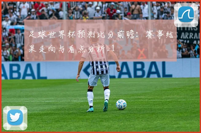 足球世界杯预测比分前瞻:赛事结果走向与看点分析_1