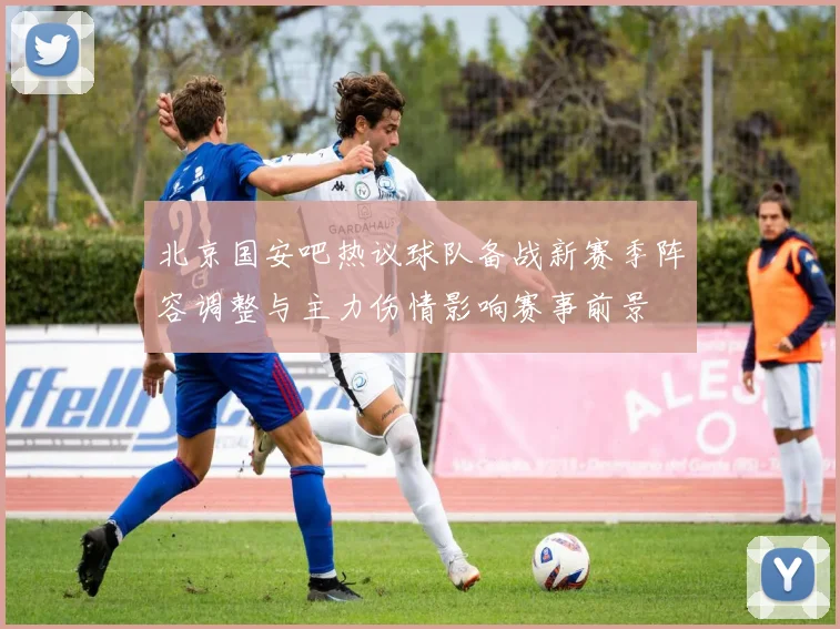 北京国安吧热议球队备战新赛季阵容调整与主力伤情影响赛事前景