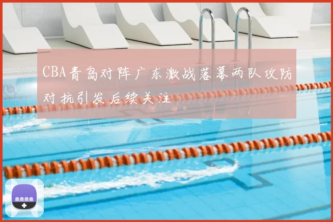 CBA青岛对阵广东激战落幕两队攻防对抗引发后续关注