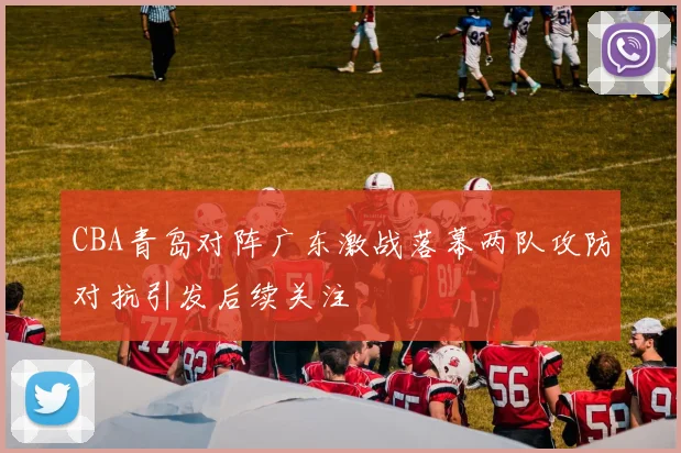 CBA青岛对阵广东激战落幕两队攻防对抗引发后续关注
