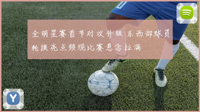 全明星赛首节对攻升级 东西部球员轮换亮点频现比赛悬念拉满