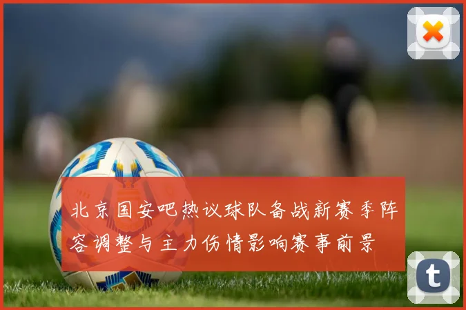 北京国安吧热议球队备战新赛季阵容调整与主力伤情影响赛事前景