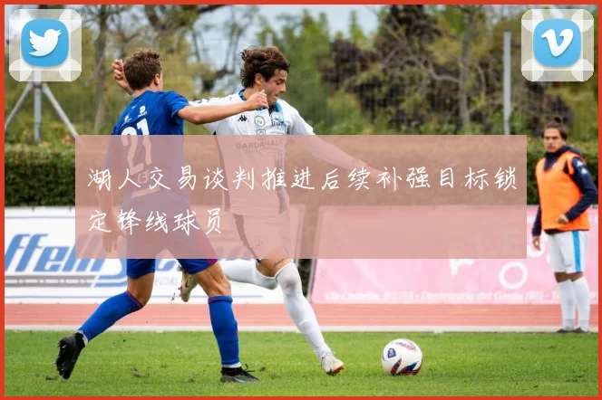 湖人交易谈判推进后续补强目标锁定锋线球员