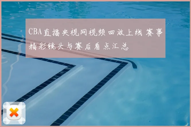 CBA直播央视网视频回放上线 赛事精彩镜头与赛后看点汇总