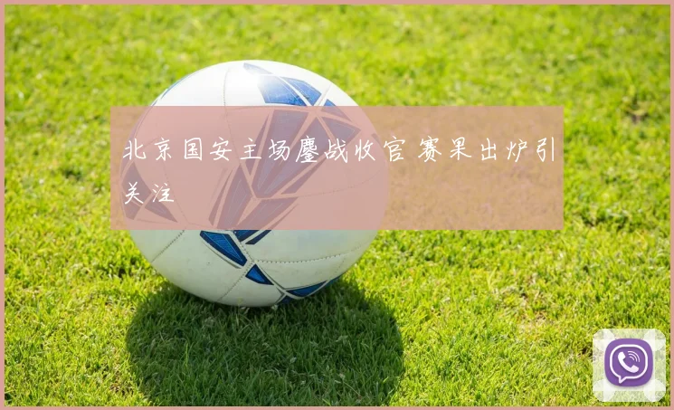 北京国安主场鏖战收官 赛果出炉引关注