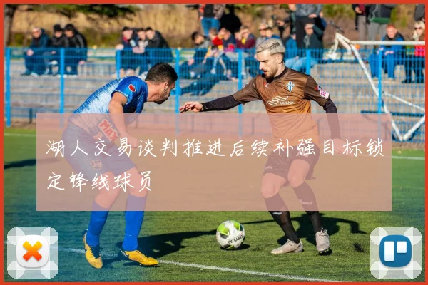 湖人交易谈判推进后续补强目标锁定锋线球员