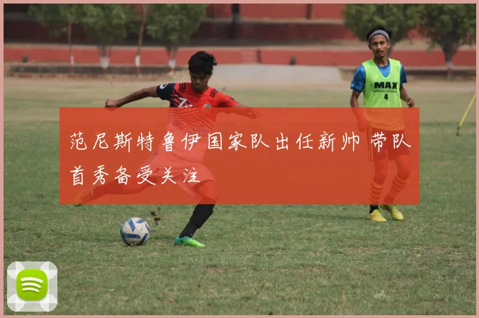 范尼斯特鲁伊国家队出任新帅 带队首秀备受关注