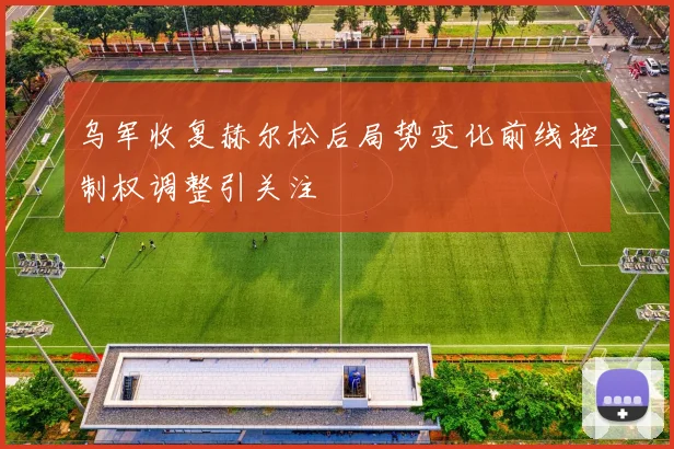 乌军收复赫尔松后局势变化前线控制权调整引关注
