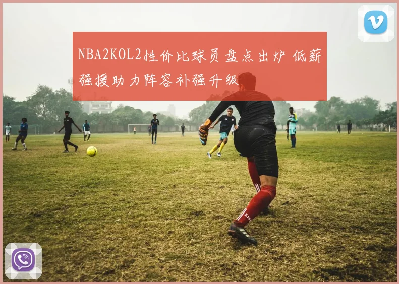 NBA2KOL2性价比球员盘点出炉 低薪强援助力阵容补强升级