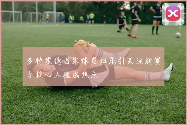 多特蒙德当家球星归属引关注新赛季核心人选成焦点