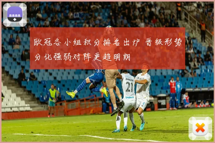 欧冠各小组积分排名出炉 晋级形势分化强弱对阵更趋明朗