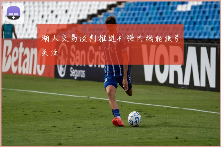 湖人交易谈判推进补强内线轮换引关注