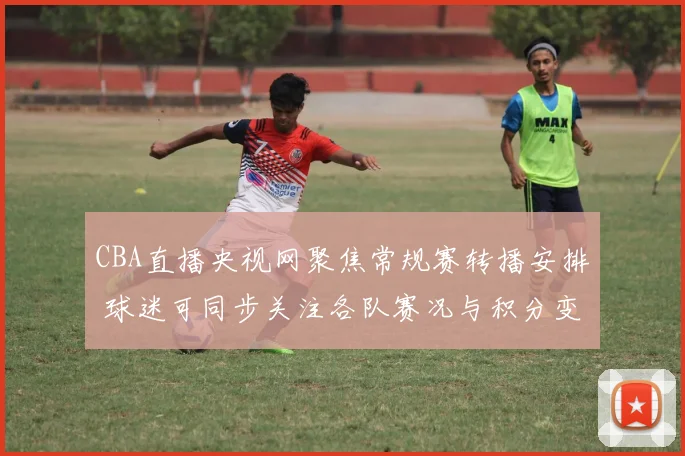 CBA直播央视网聚焦常规赛转播安排 球迷可同步关注各队赛况与积分变化