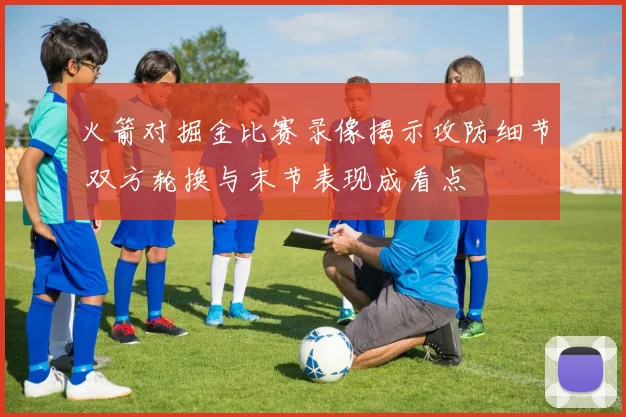 火箭对掘金比赛录像揭示攻防细节 双方轮换与末节表现成看点