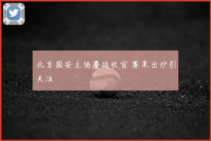 北京国安主场鏖战收官 赛果出炉引关注