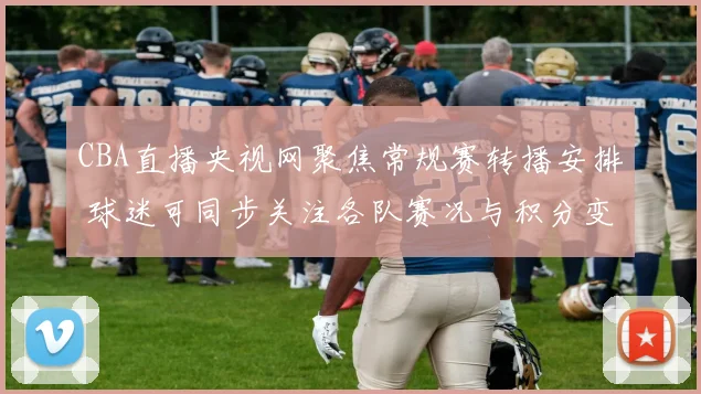 CBA直播央视网聚焦常规赛转播安排 球迷可同步关注各队赛况与积分变化