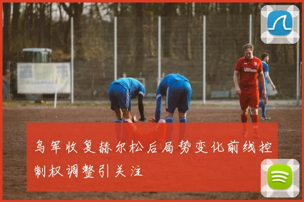 乌军收复赫尔松后局势变化前线控制权调整引关注