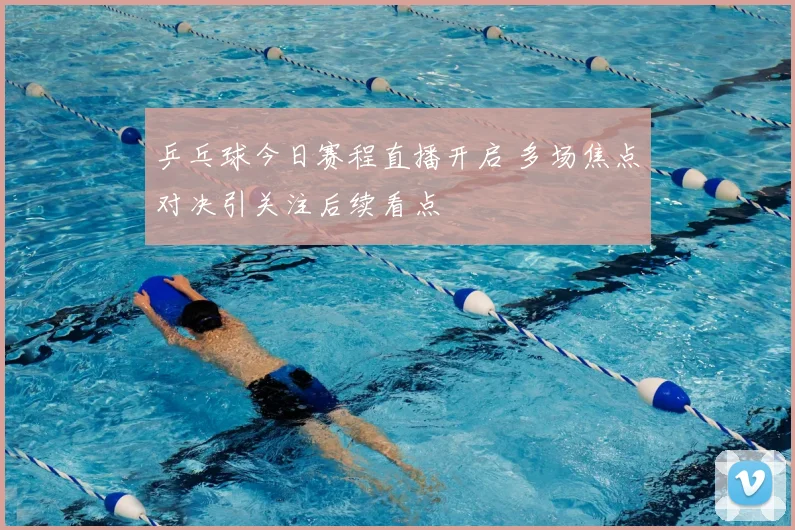 乒乓球今日赛程直播开启 多场焦点对决引关注后续看点