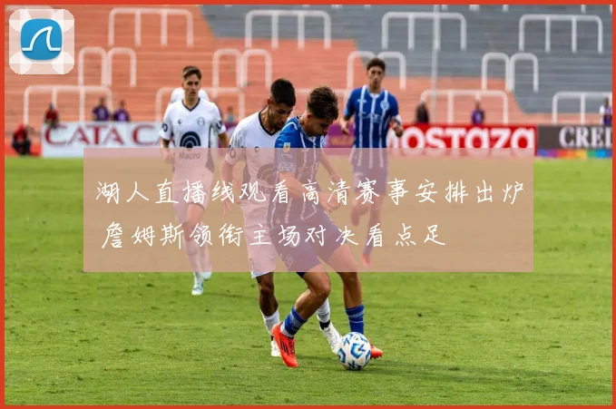 湖人直播线观看高清赛事安排出炉 詹姆斯领衔主场对决看点足