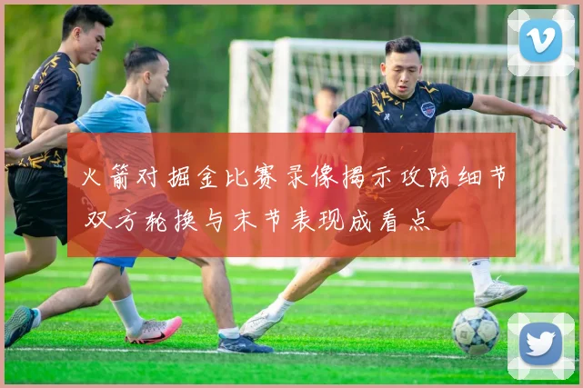 火箭对掘金比赛录像揭示攻防细节 双方轮换与末节表现成看点