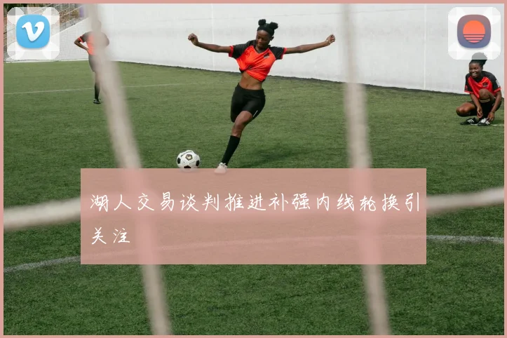 湖人交易谈判推进补强内线轮换引关注