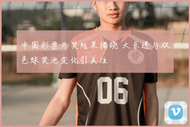 中国彩票开奖结果揭晓 大乐透与双色球奖池变化引关注